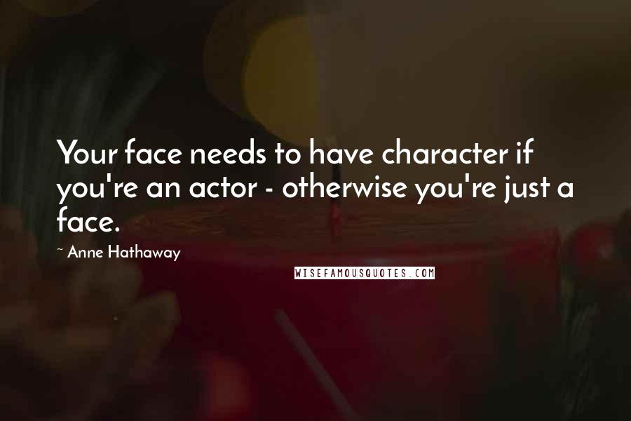 Anne Hathaway Quotes: Your face needs to have character if you're an actor - otherwise you're just a face.