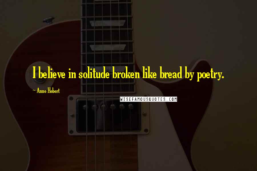 Anne Hebert Quotes: I believe in solitude broken like bread by poetry.