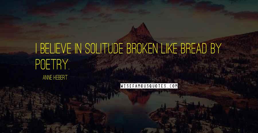 Anne Hebert Quotes: I believe in solitude broken like bread by poetry.