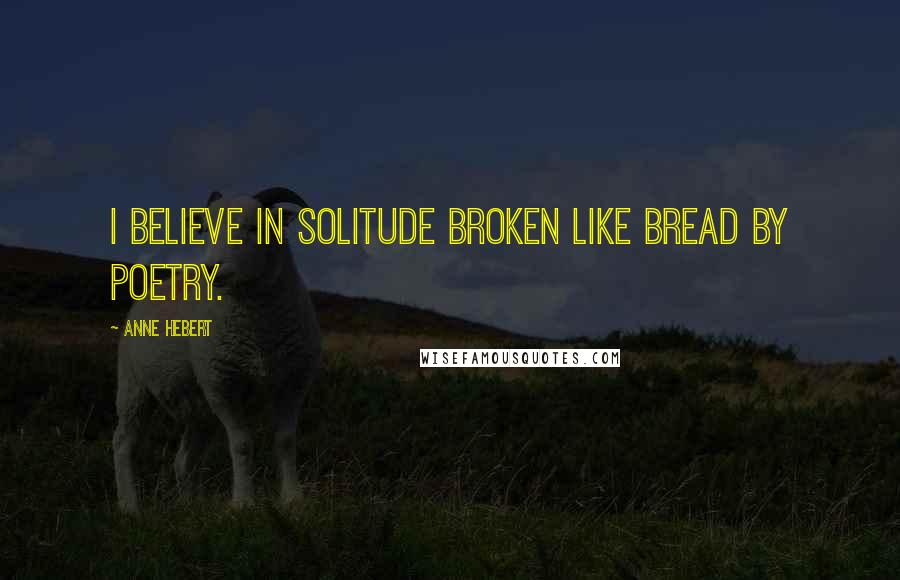 Anne Hebert Quotes: I believe in solitude broken like bread by poetry.