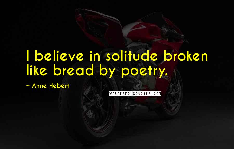 Anne Hebert Quotes: I believe in solitude broken like bread by poetry.