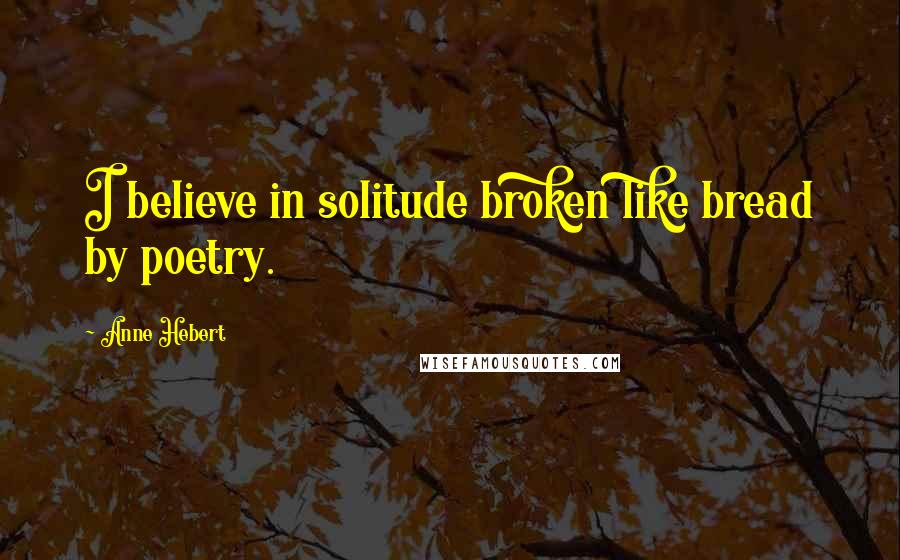 Anne Hebert Quotes: I believe in solitude broken like bread by poetry.