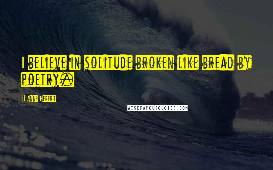 Anne Hebert Quotes: I believe in solitude broken like bread by poetry.