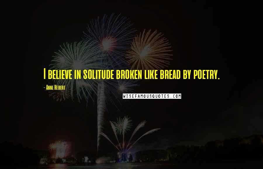 Anne Hebert Quotes: I believe in solitude broken like bread by poetry.