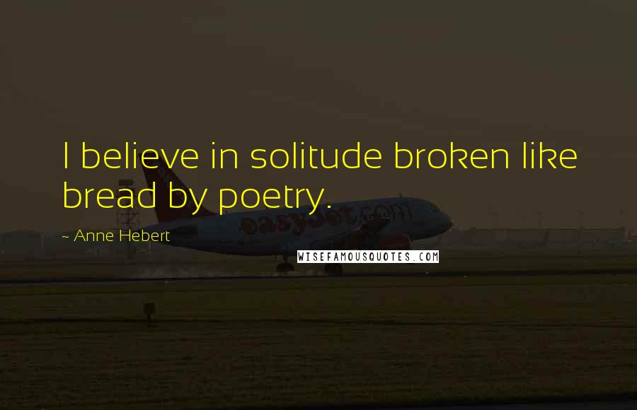 Anne Hebert Quotes: I believe in solitude broken like bread by poetry.