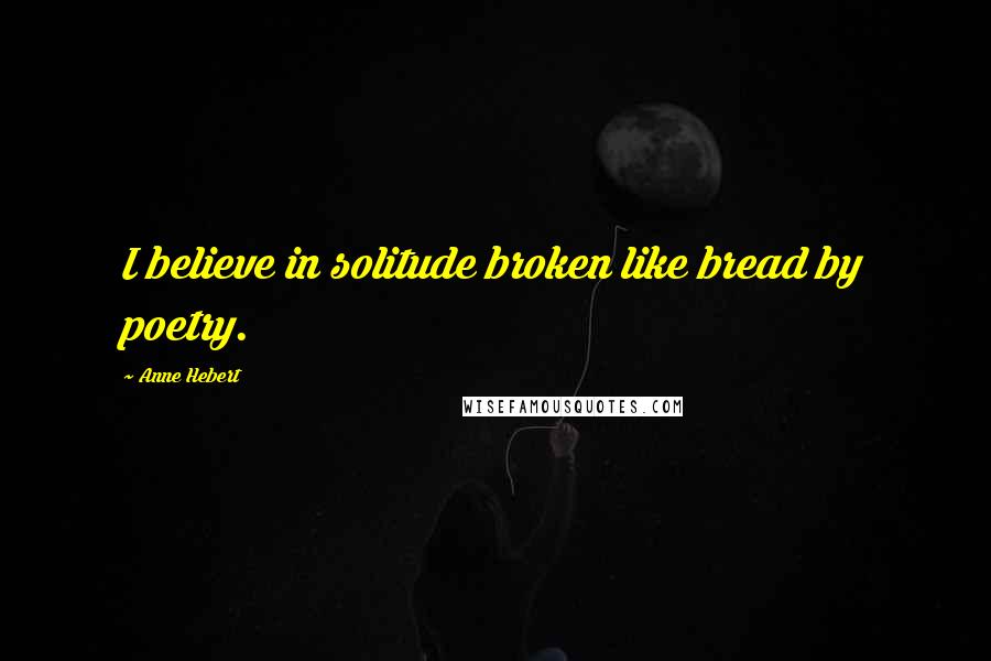 Anne Hebert Quotes: I believe in solitude broken like bread by poetry.