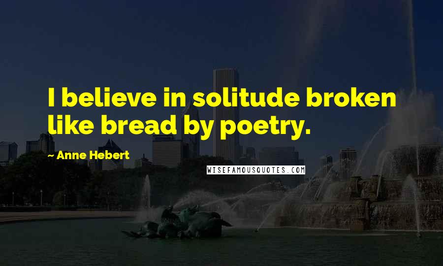 Anne Hebert Quotes: I believe in solitude broken like bread by poetry.