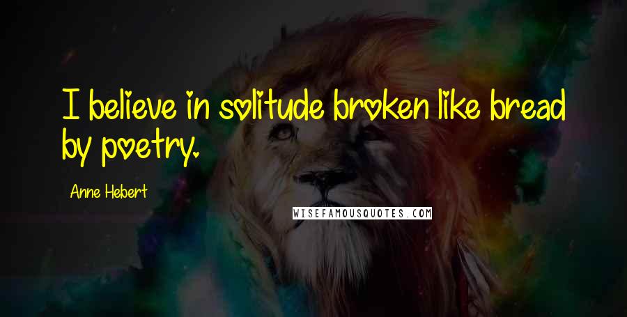 Anne Hebert Quotes: I believe in solitude broken like bread by poetry.