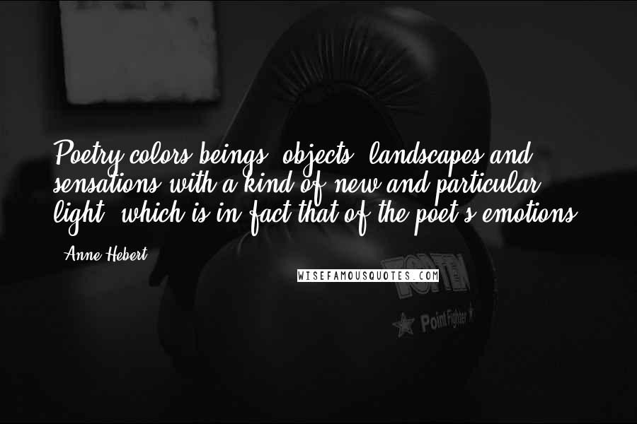 Anne Hebert Quotes: Poetry colors beings, objects, landscapes and sensations with a kind of new and particular light, which is in fact that of the poet's emotions.