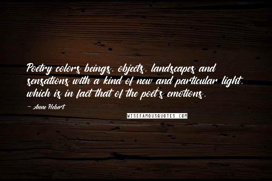 Anne Hebert Quotes: Poetry colors beings, objects, landscapes and sensations with a kind of new and particular light, which is in fact that of the poet's emotions.