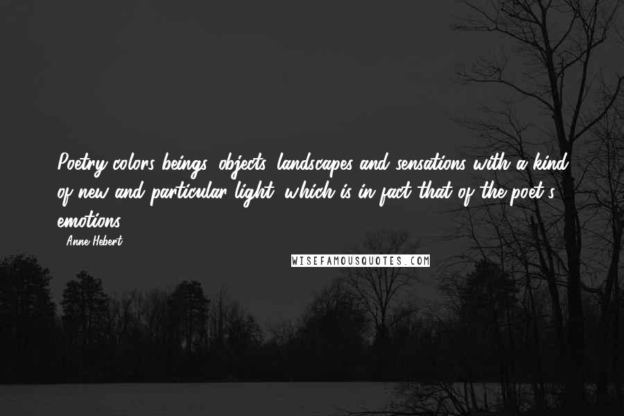 Anne Hebert Quotes: Poetry colors beings, objects, landscapes and sensations with a kind of new and particular light, which is in fact that of the poet's emotions.