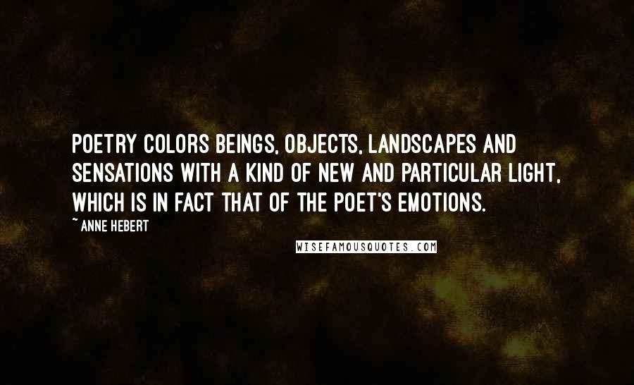 Anne Hebert Quotes: Poetry colors beings, objects, landscapes and sensations with a kind of new and particular light, which is in fact that of the poet's emotions.