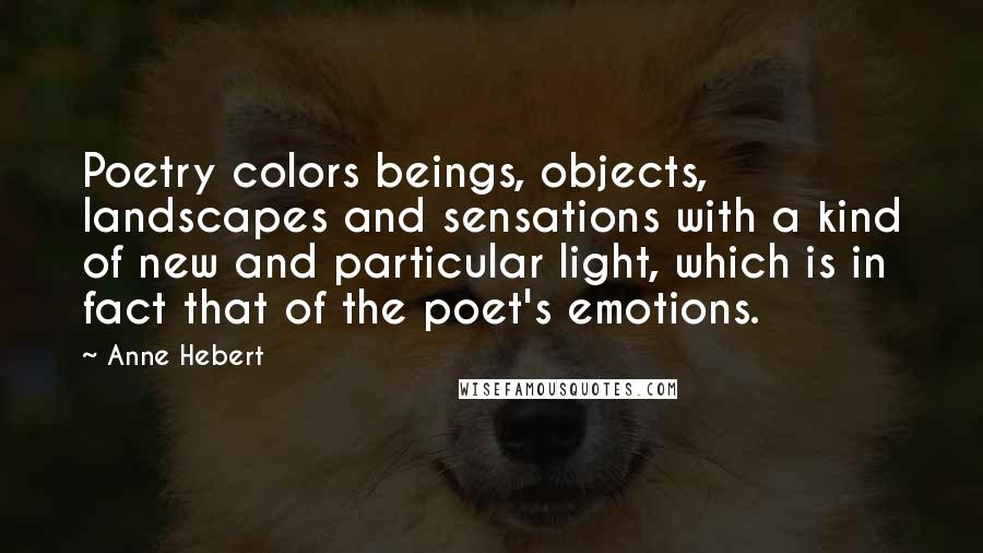 Anne Hebert Quotes: Poetry colors beings, objects, landscapes and sensations with a kind of new and particular light, which is in fact that of the poet's emotions.