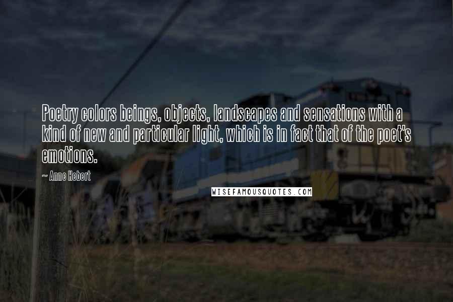Anne Hebert Quotes: Poetry colors beings, objects, landscapes and sensations with a kind of new and particular light, which is in fact that of the poet's emotions.