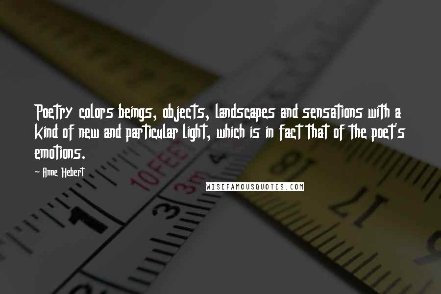 Anne Hebert Quotes: Poetry colors beings, objects, landscapes and sensations with a kind of new and particular light, which is in fact that of the poet's emotions.