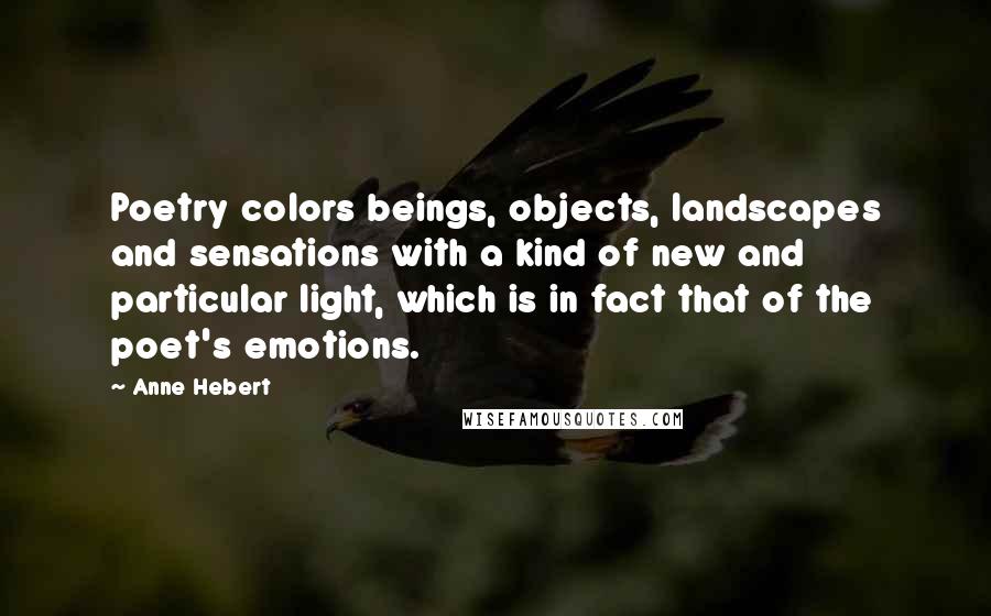 Anne Hebert Quotes: Poetry colors beings, objects, landscapes and sensations with a kind of new and particular light, which is in fact that of the poet's emotions.