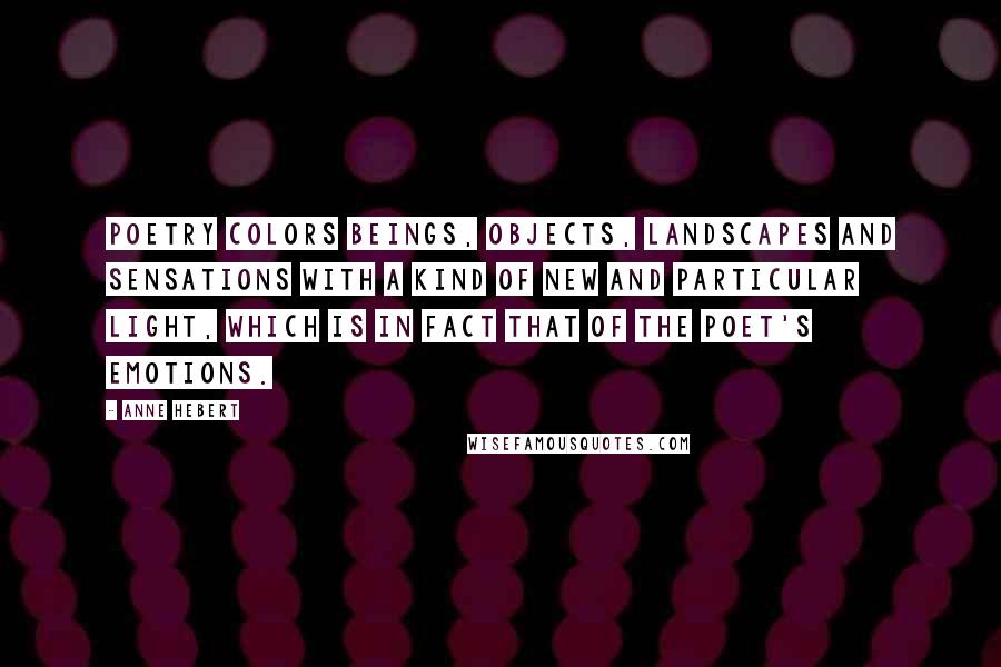 Anne Hebert Quotes: Poetry colors beings, objects, landscapes and sensations with a kind of new and particular light, which is in fact that of the poet's emotions.