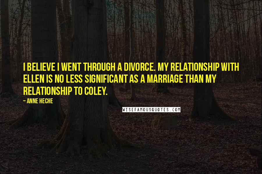 Anne Heche Quotes: I believe I went through a divorce. My relationship with Ellen is no less significant as a marriage than my relationship to Coley.
