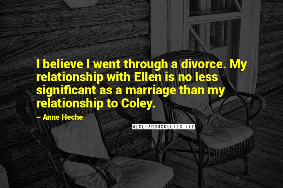 Anne Heche Quotes: I believe I went through a divorce. My relationship with Ellen is no less significant as a marriage than my relationship to Coley.
