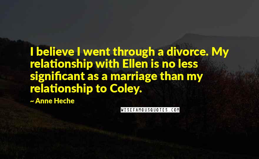 Anne Heche Quotes: I believe I went through a divorce. My relationship with Ellen is no less significant as a marriage than my relationship to Coley.