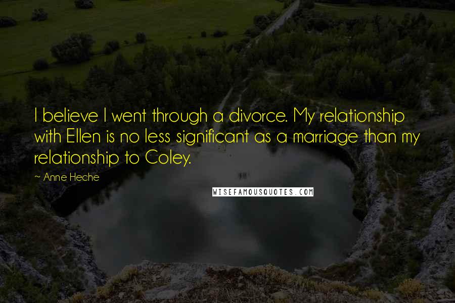 Anne Heche Quotes: I believe I went through a divorce. My relationship with Ellen is no less significant as a marriage than my relationship to Coley.