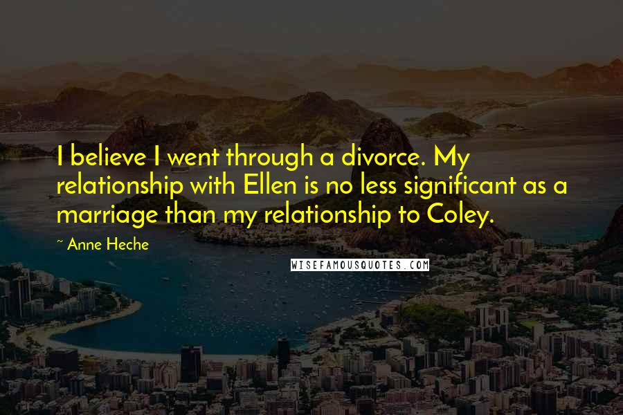 Anne Heche Quotes: I believe I went through a divorce. My relationship with Ellen is no less significant as a marriage than my relationship to Coley.