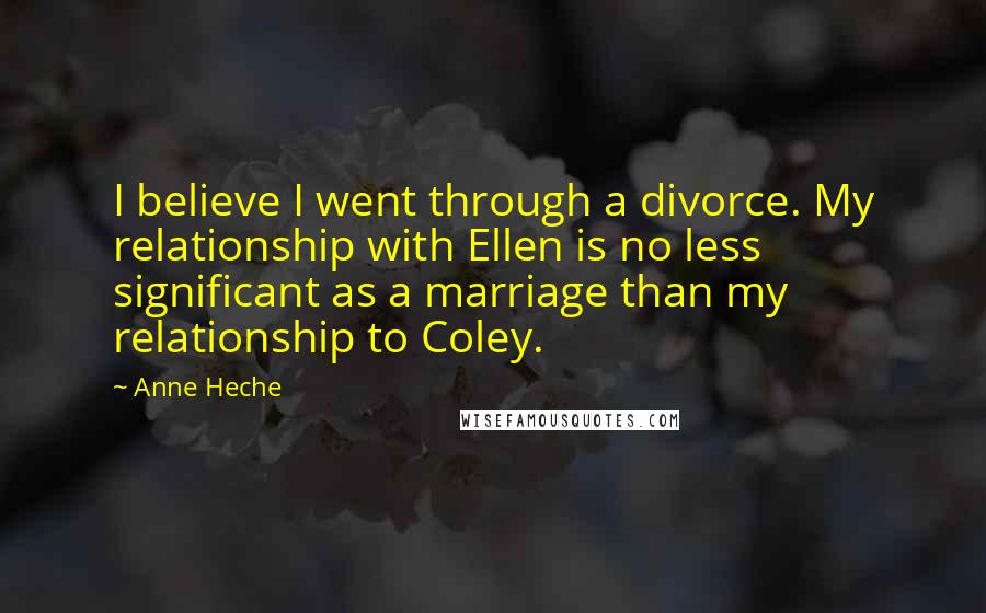 Anne Heche Quotes: I believe I went through a divorce. My relationship with Ellen is no less significant as a marriage than my relationship to Coley.