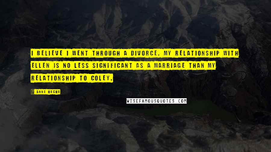 Anne Heche Quotes: I believe I went through a divorce. My relationship with Ellen is no less significant as a marriage than my relationship to Coley.