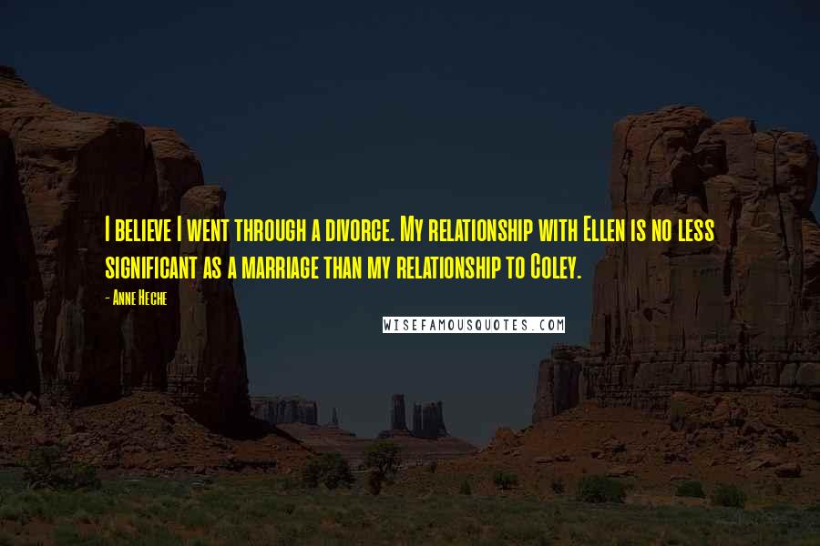 Anne Heche Quotes: I believe I went through a divorce. My relationship with Ellen is no less significant as a marriage than my relationship to Coley.