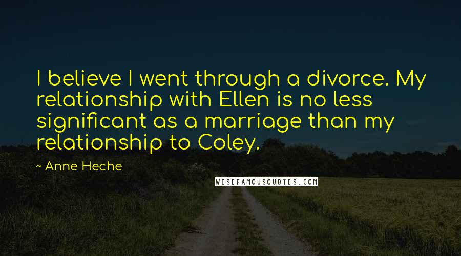 Anne Heche Quotes: I believe I went through a divorce. My relationship with Ellen is no less significant as a marriage than my relationship to Coley.