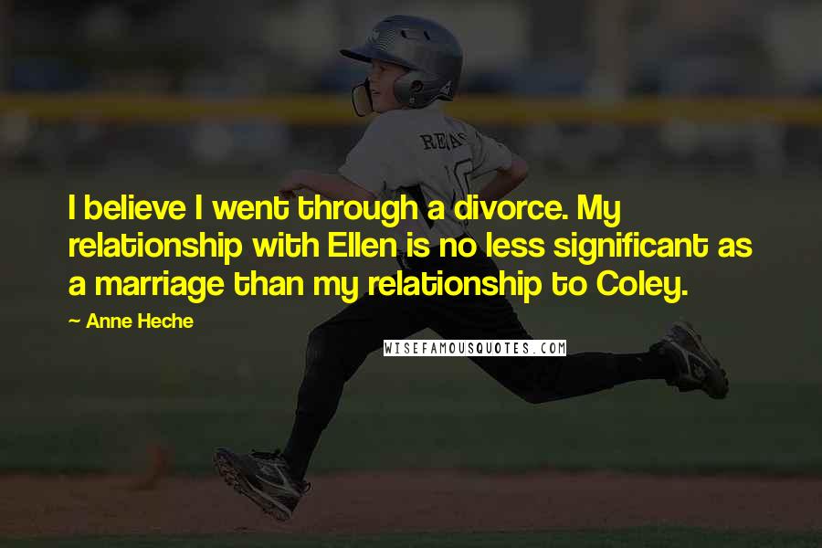 Anne Heche Quotes: I believe I went through a divorce. My relationship with Ellen is no less significant as a marriage than my relationship to Coley.