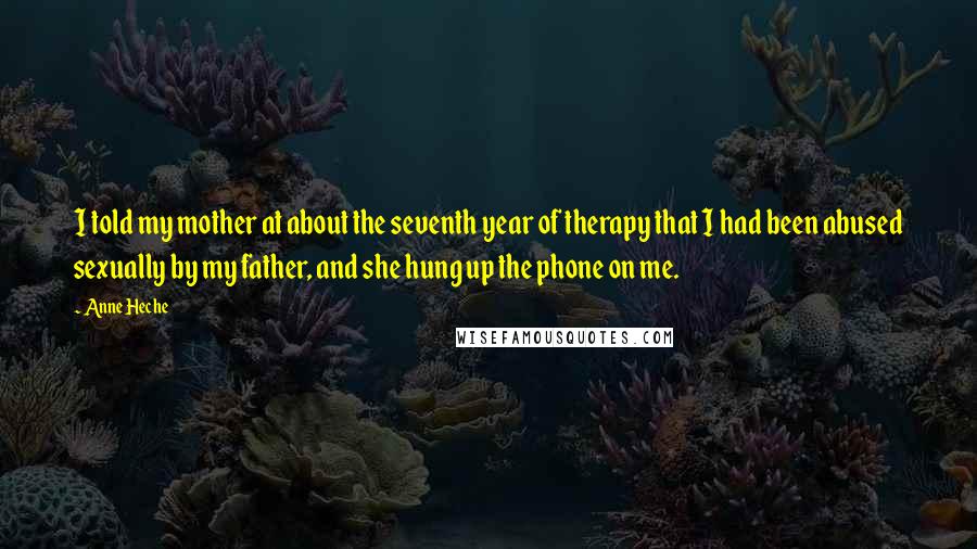 Anne Heche Quotes: I told my mother at about the seventh year of therapy that I had been abused sexually by my father, and she hung up the phone on me.