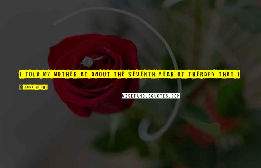 Anne Heche Quotes: I told my mother at about the seventh year of therapy that I had been abused sexually by my father, and she hung up the phone on me.