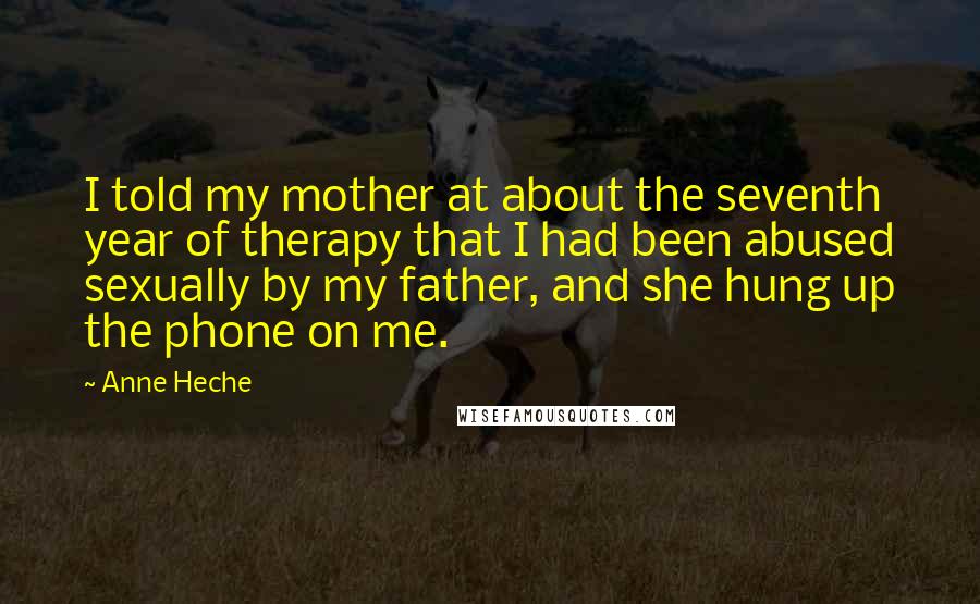 Anne Heche Quotes: I told my mother at about the seventh year of therapy that I had been abused sexually by my father, and she hung up the phone on me.