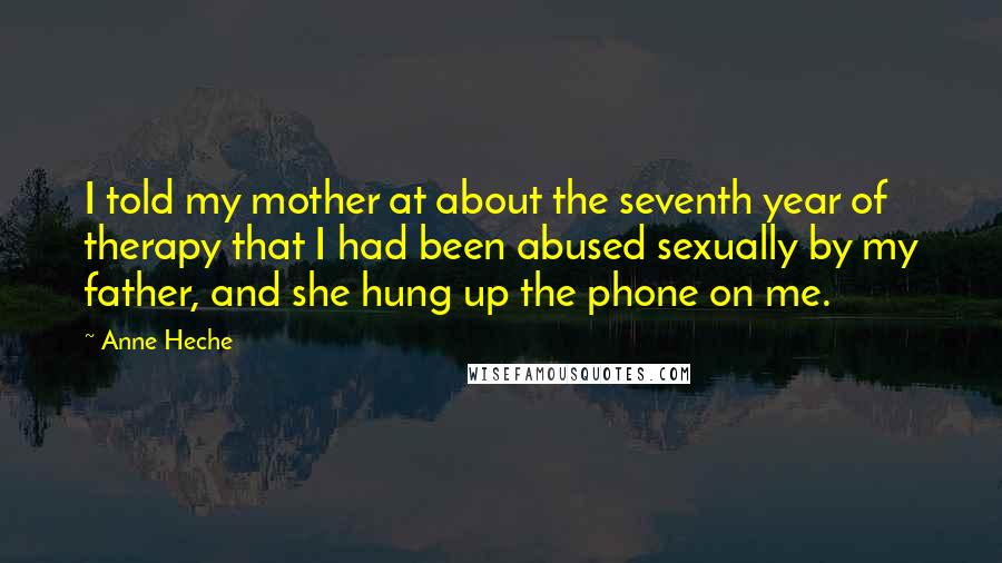 Anne Heche Quotes: I told my mother at about the seventh year of therapy that I had been abused sexually by my father, and she hung up the phone on me.