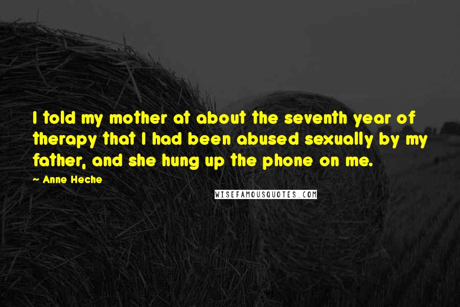 Anne Heche Quotes: I told my mother at about the seventh year of therapy that I had been abused sexually by my father, and she hung up the phone on me.