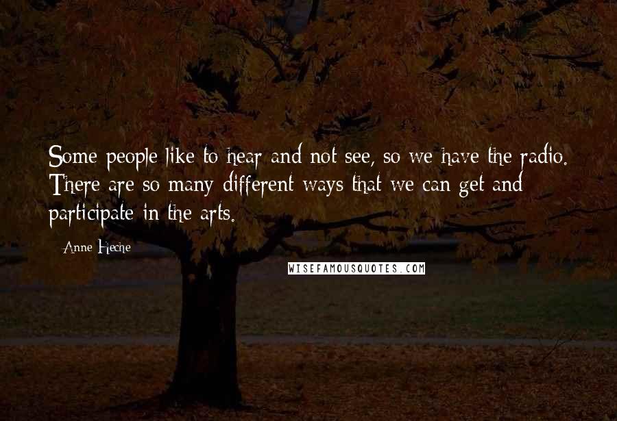 Anne Heche Quotes: Some people like to hear and not see, so we have the radio. There are so many different ways that we can get and participate in the arts.