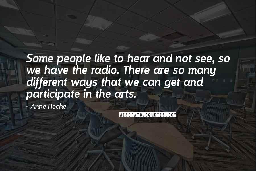 Anne Heche Quotes: Some people like to hear and not see, so we have the radio. There are so many different ways that we can get and participate in the arts.