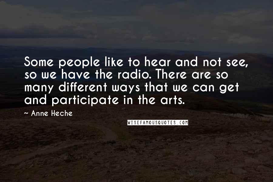 Anne Heche Quotes: Some people like to hear and not see, so we have the radio. There are so many different ways that we can get and participate in the arts.