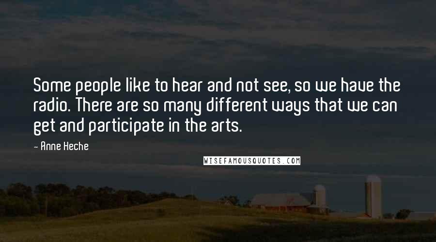 Anne Heche Quotes: Some people like to hear and not see, so we have the radio. There are so many different ways that we can get and participate in the arts.