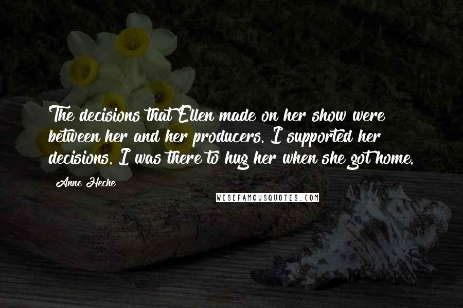 Anne Heche Quotes: The decisions that Ellen made on her show were between her and her producers. I supported her decisions. I was there to hug her when she got home.