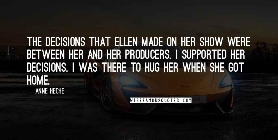 Anne Heche Quotes: The decisions that Ellen made on her show were between her and her producers. I supported her decisions. I was there to hug her when she got home.