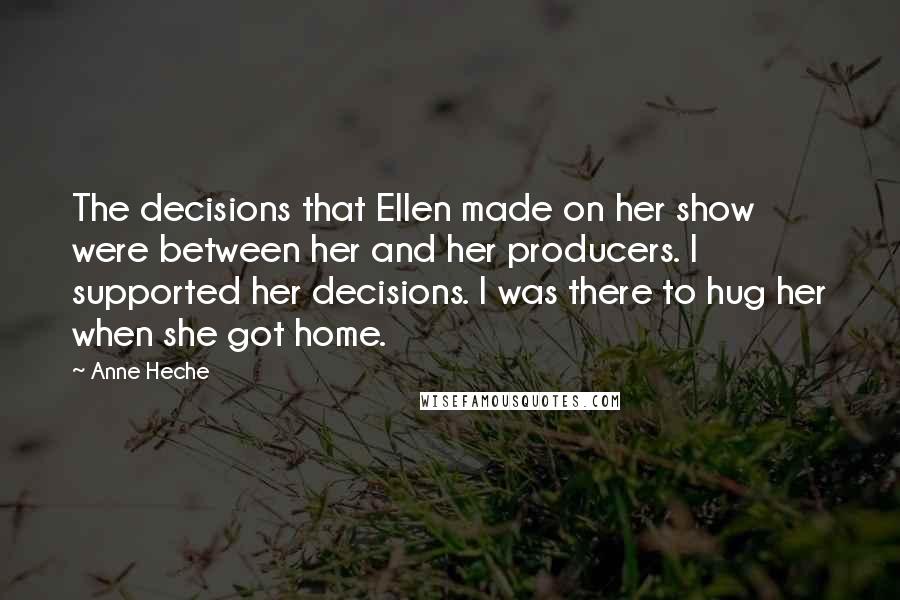 Anne Heche Quotes: The decisions that Ellen made on her show were between her and her producers. I supported her decisions. I was there to hug her when she got home.