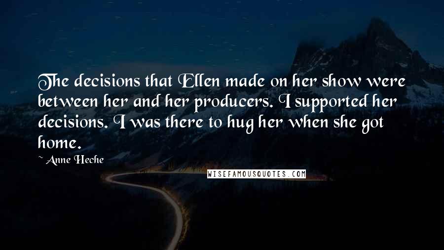 Anne Heche Quotes: The decisions that Ellen made on her show were between her and her producers. I supported her decisions. I was there to hug her when she got home.