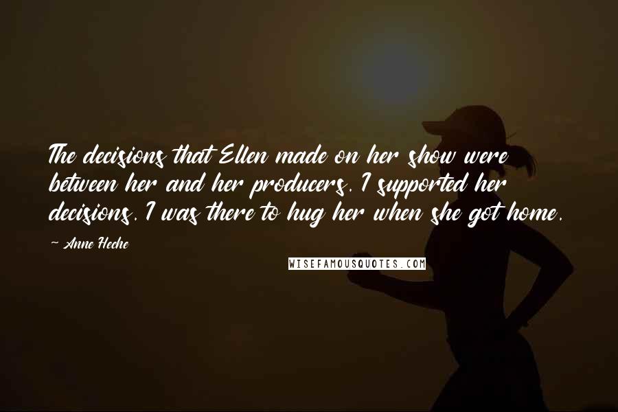 Anne Heche Quotes: The decisions that Ellen made on her show were between her and her producers. I supported her decisions. I was there to hug her when she got home.