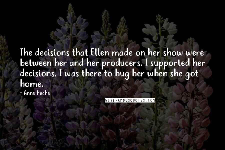 Anne Heche Quotes: The decisions that Ellen made on her show were between her and her producers. I supported her decisions. I was there to hug her when she got home.