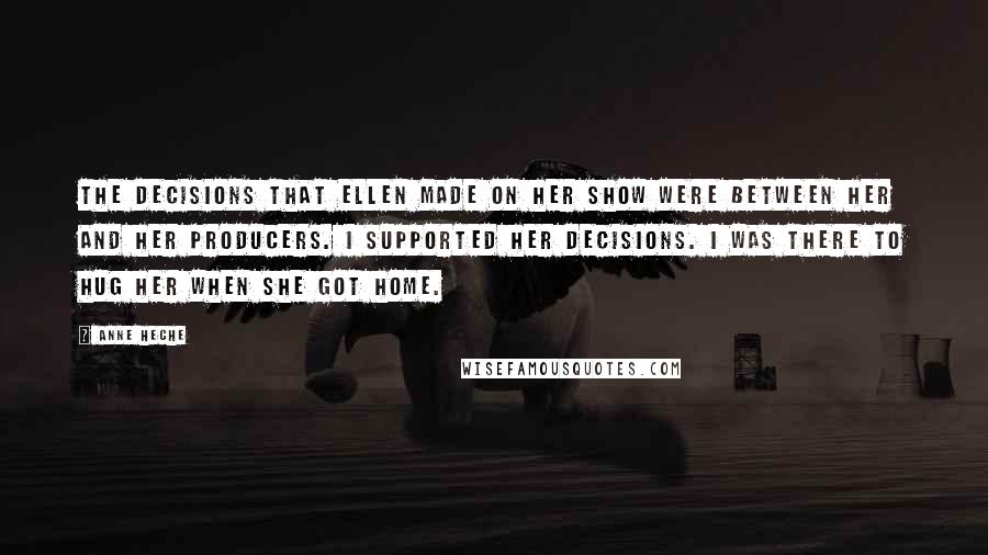 Anne Heche Quotes: The decisions that Ellen made on her show were between her and her producers. I supported her decisions. I was there to hug her when she got home.