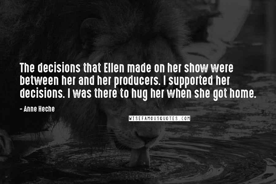 Anne Heche Quotes: The decisions that Ellen made on her show were between her and her producers. I supported her decisions. I was there to hug her when she got home.