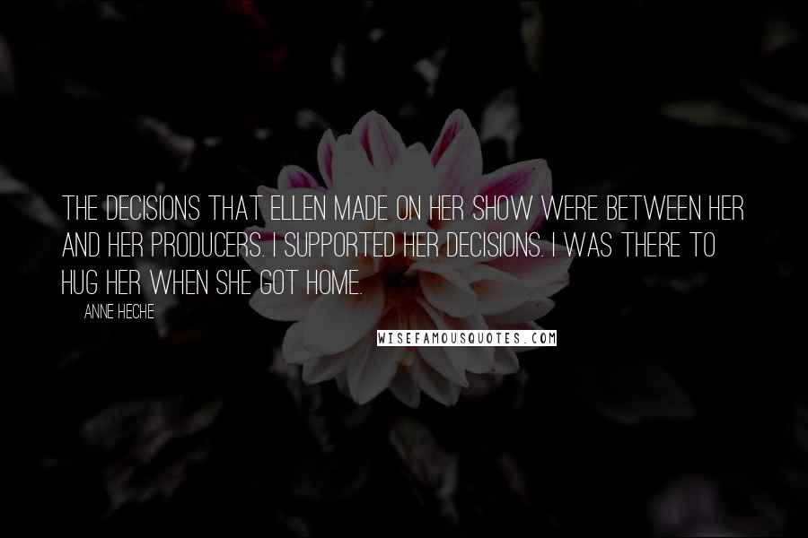 Anne Heche Quotes: The decisions that Ellen made on her show were between her and her producers. I supported her decisions. I was there to hug her when she got home.