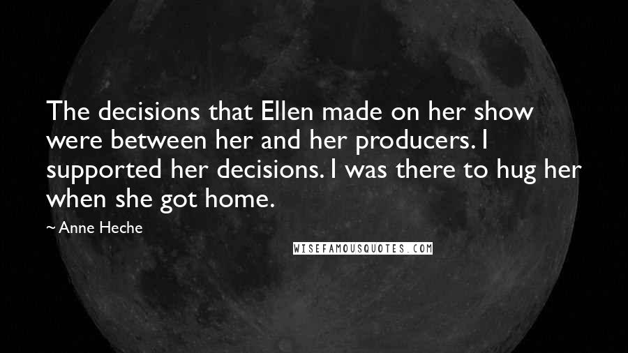 Anne Heche Quotes: The decisions that Ellen made on her show were between her and her producers. I supported her decisions. I was there to hug her when she got home.